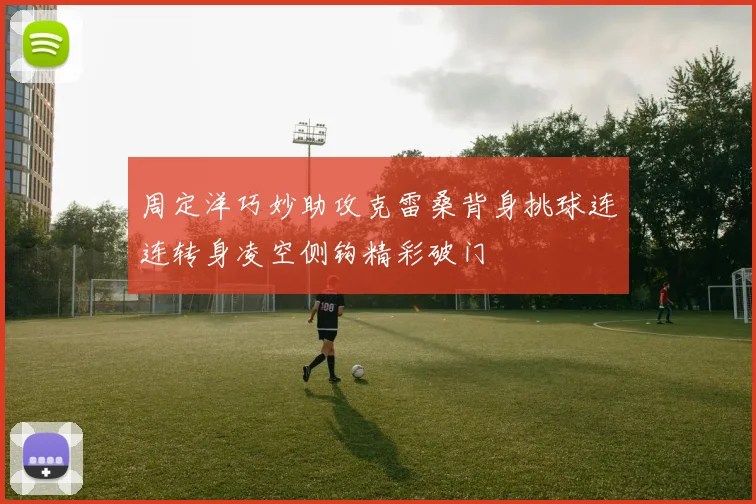 周定洋巧妙助攻克雷桑背身挑球连连转身凌空侧钩精彩破门