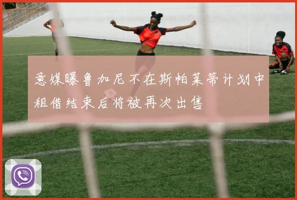 意媒曝鲁加尼不在斯帕莱蒂计划中租借结束后将被再次出售