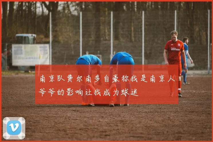 南京队费尔南多自豪称我是南京人爷爷的影响让我成为球迷