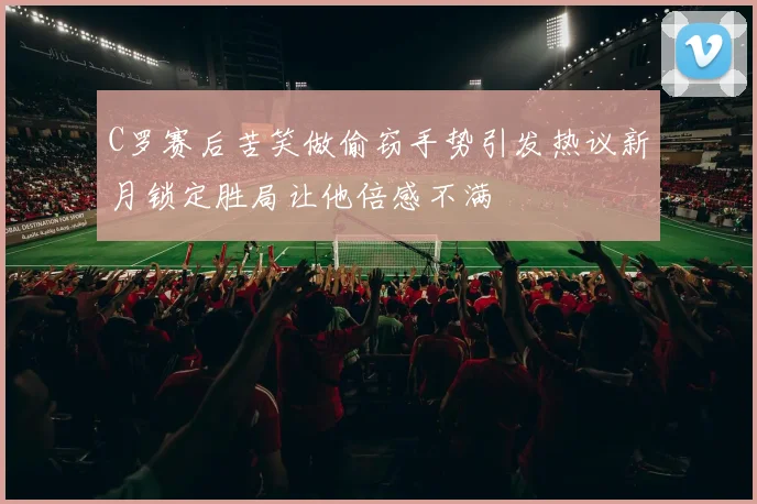 C罗赛后苦笑做偷窃手势引发热议新月锁定胜局让他倍感不满