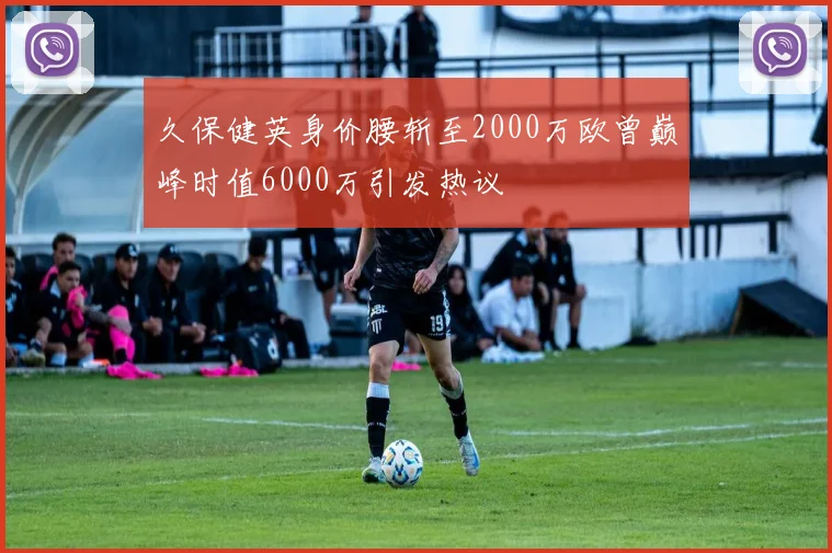 久保健英身价腰斩至2000万欧曾巅峰时值6000万引发热议