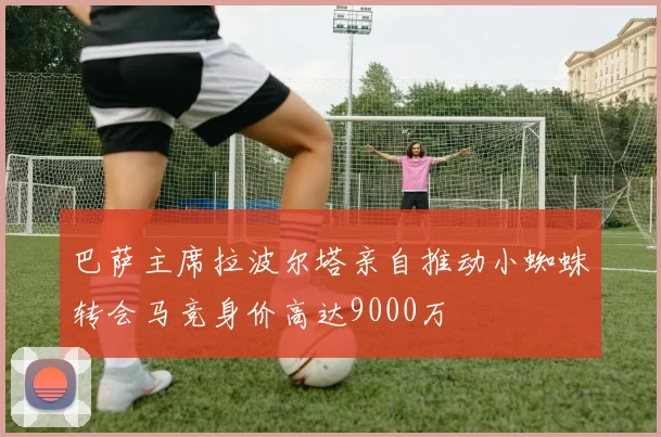 巴萨主席拉波尔塔亲自推动小蜘蛛转会马竞身价高达9000万