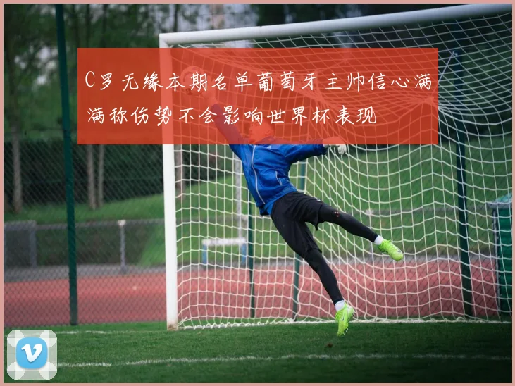 C罗无缘本期名单葡萄牙主帅信心满满称伤势不会影响世界杯表现