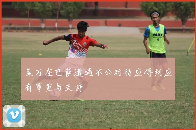 莱万在巴萨遭遇不公对待应得到应有尊重与支持