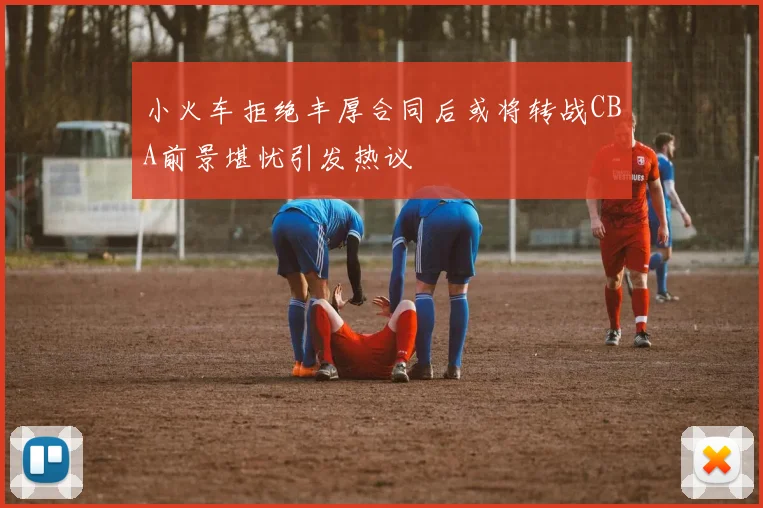 小火车拒绝丰厚合同后或将转战CBA前景堪忧引发热议