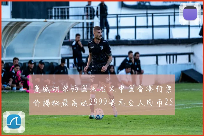 曼城切尔西国米尤文中国香港行票价揭秘最高达2999港元合人民币2598元