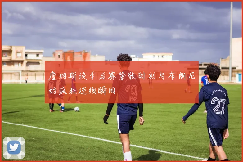 詹姆斯谈季后赛紧张时刻与布朗尼的疯狂连线瞬间