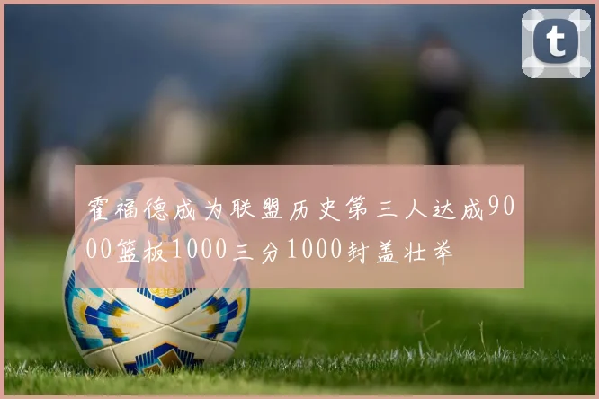 霍福德成为联盟历史第三人达成9000篮板1000三分1000封盖壮举