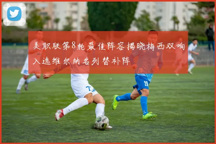 美职联第8轮最佳阵容揭晓梅西双响入选维尔纳名列替补阵