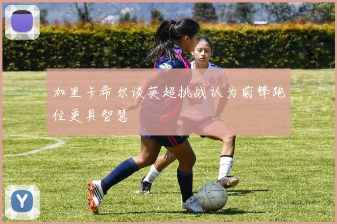 加里卡希尔谈英超挑战认为前锋跑位更具智慧