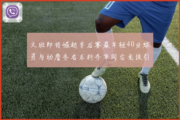 文班即将崛起季后赛最年轻40分球员与幼詹齐名东科乔华同台竞技引关注