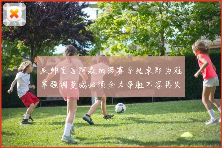 瓜帅直言阿森纳若赛季结束即为冠军强调曼城必须全力争胜不容再失分