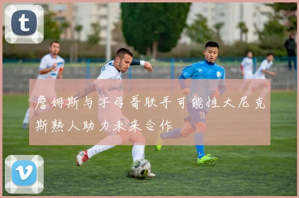 詹姆斯与字母哥联手可能性大尼克斯熟人助力未来合作