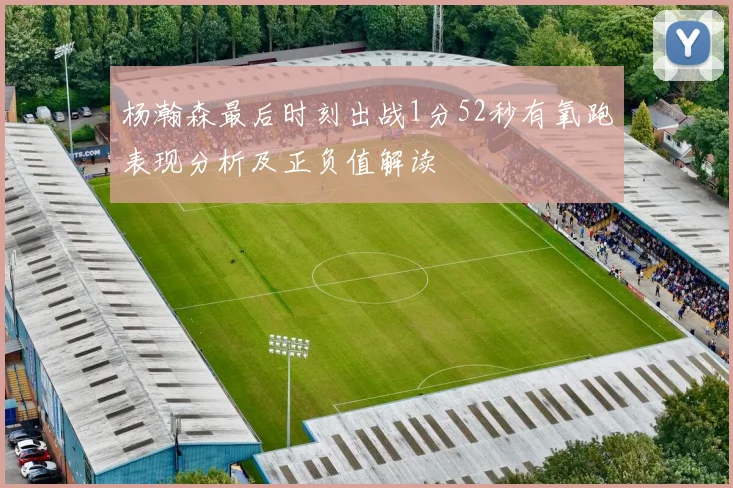 杨瀚森最后时刻出战1分52秒有氧跑表现分析及正负值解读