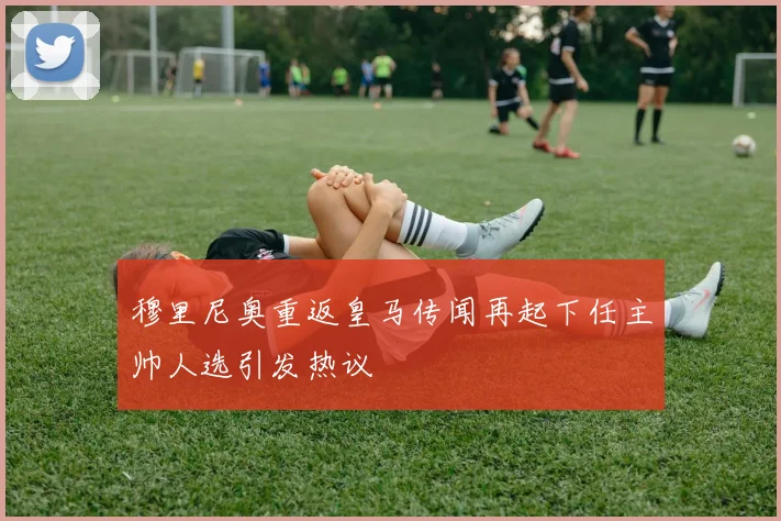 穆里尼奥重返皇马传闻再起下任主帅人选引发热议