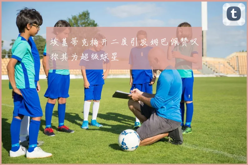 埃基蒂克梅开二度引发姆巴佩赞叹称其为超级球星