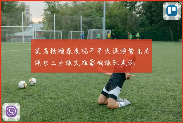 菜鸟杨瀚森表现平平失误频繁克尼佩尔三分球失准影响球队表现